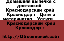 Домашняя выпечка с доставкой - Краснодарский край, Краснодар г. Дети и материнство » Услуги   . Краснодарский край,Краснодар г.